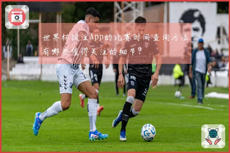世界杯投注App的比赛时间查询方法有哪些值得关注的细节？
